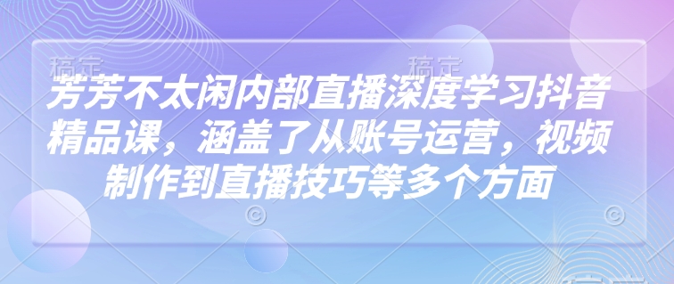 芳芳不太闲内部直播深度学习抖音精品课,涵盖了从账号运营,视频制作到直播技巧等多个方面
