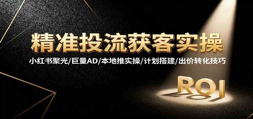 精准投流获客实操，小红书聚光/巨量AD/本地推实操/计划搭建/出价转化技巧