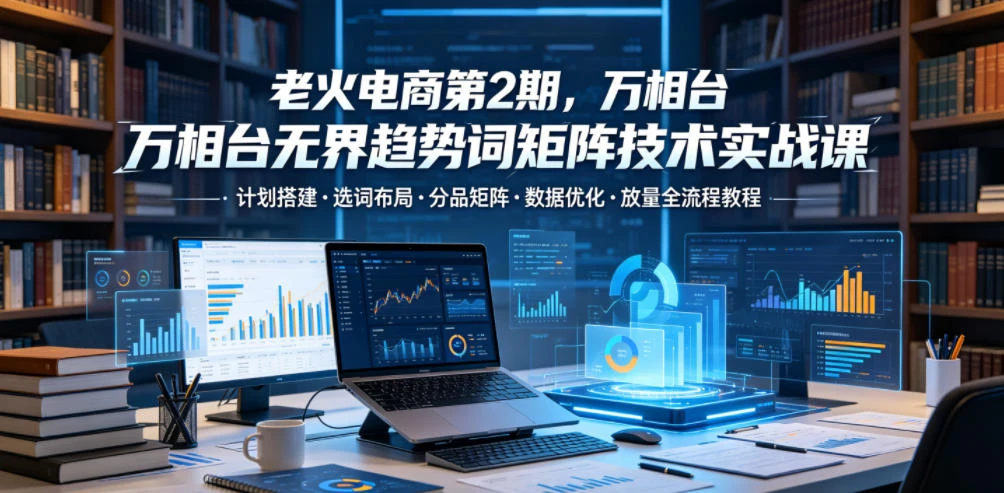 【精】老火电商第2期，万相台无界趋势词矩阵技术实战课，计划搭建・选词布局・分品矩阵・数据优化・放量全流程教程