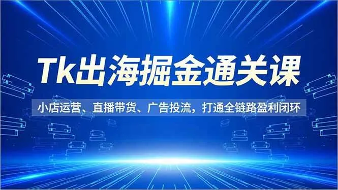 （16820期）Tk出海掘金通关课，小店运营、直播带货、广告投流，打通全链路盈利闭环